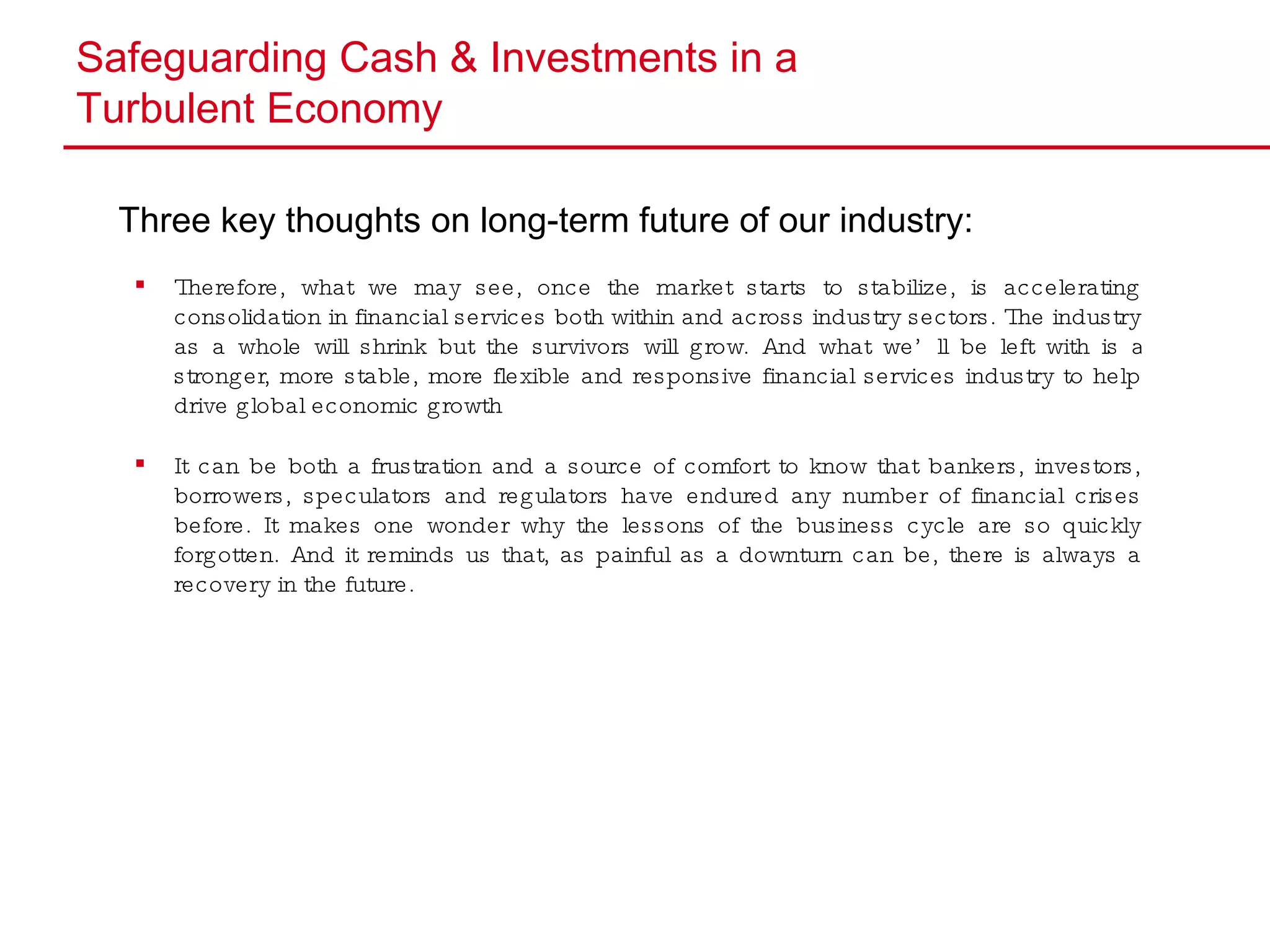 Safeguarding Cash & Investments in a  Turbulent Economy Three key thoughts on long-term future of our industry: Therefore, what we may see, once the market starts to stabilize, is accelerating consolidation in financial services both within and across industry sectors. The industry as a whole will shrink but the survivors will grow. And what we’ll be left with is a stronger, more stable, more flexible and responsive financial services industry to help drive global economic growth It can be both a frustration and a source of comfort to know that bankers, investors, borrowers, speculators and regulators have endured any number of financial crises before. It makes one wonder why the lessons of the business cycle are so quickly forgotten. And it reminds us that, as painful as a downturn can be, there is always a recovery in the future. 
