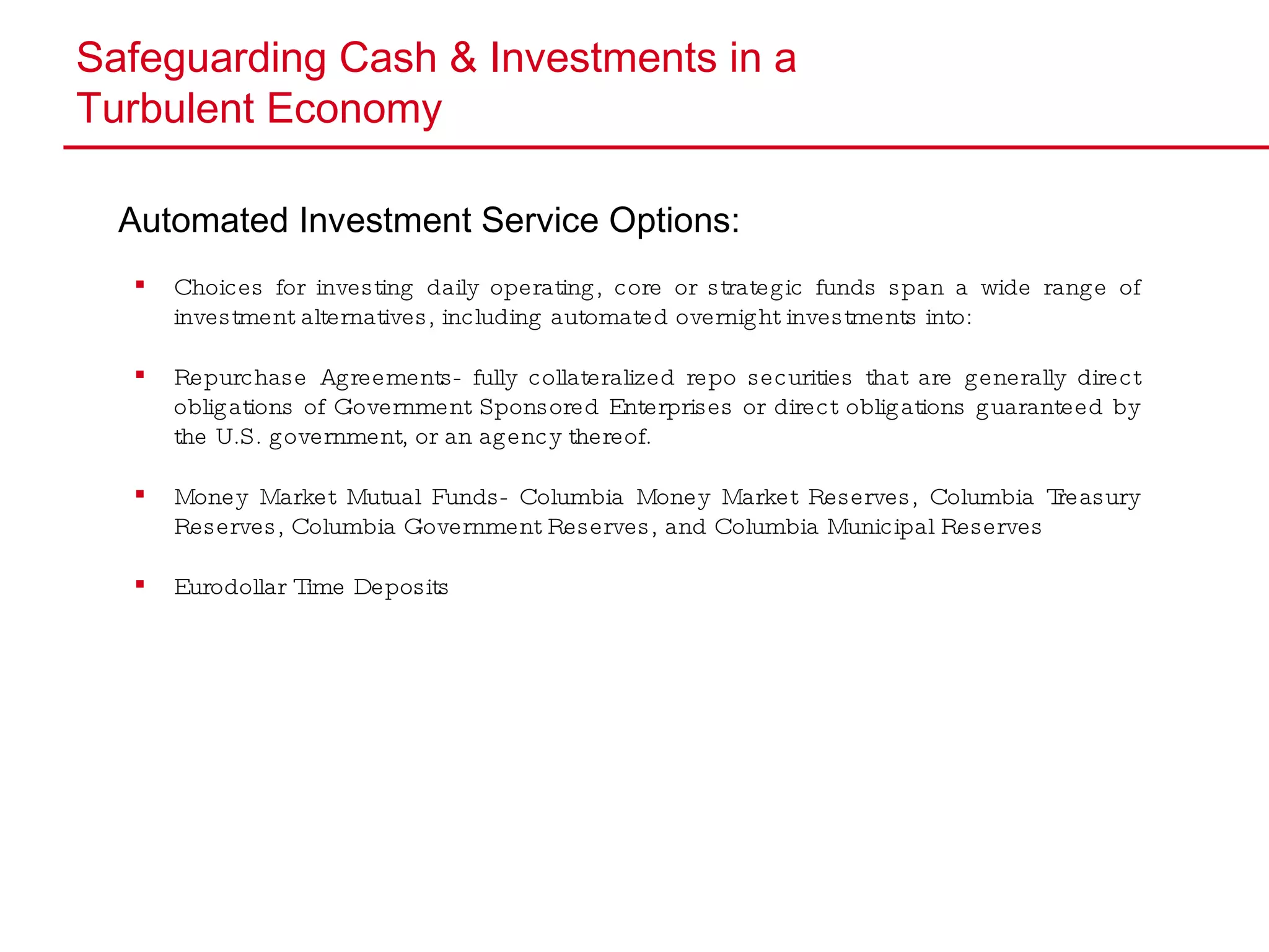 Safeguarding Cash & Investments in a  Turbulent Economy Automated Investment Service Options: Choices for investing daily operating, core or strategic funds span a wide range of investment alternatives, including automated overnight investments into: Repurchase Agreements- fully collateralized repo securities that are generally direct obligations of Government Sponsored Enterprises or direct obligations guaranteed by the U.S. government, or an agency thereof. Money Market Mutual Funds- Columbia Money Market Reserves, Columbia Treasury Reserves, Columbia Government Reserves, and Columbia Municipal Reserves Eurodollar Time Deposits 