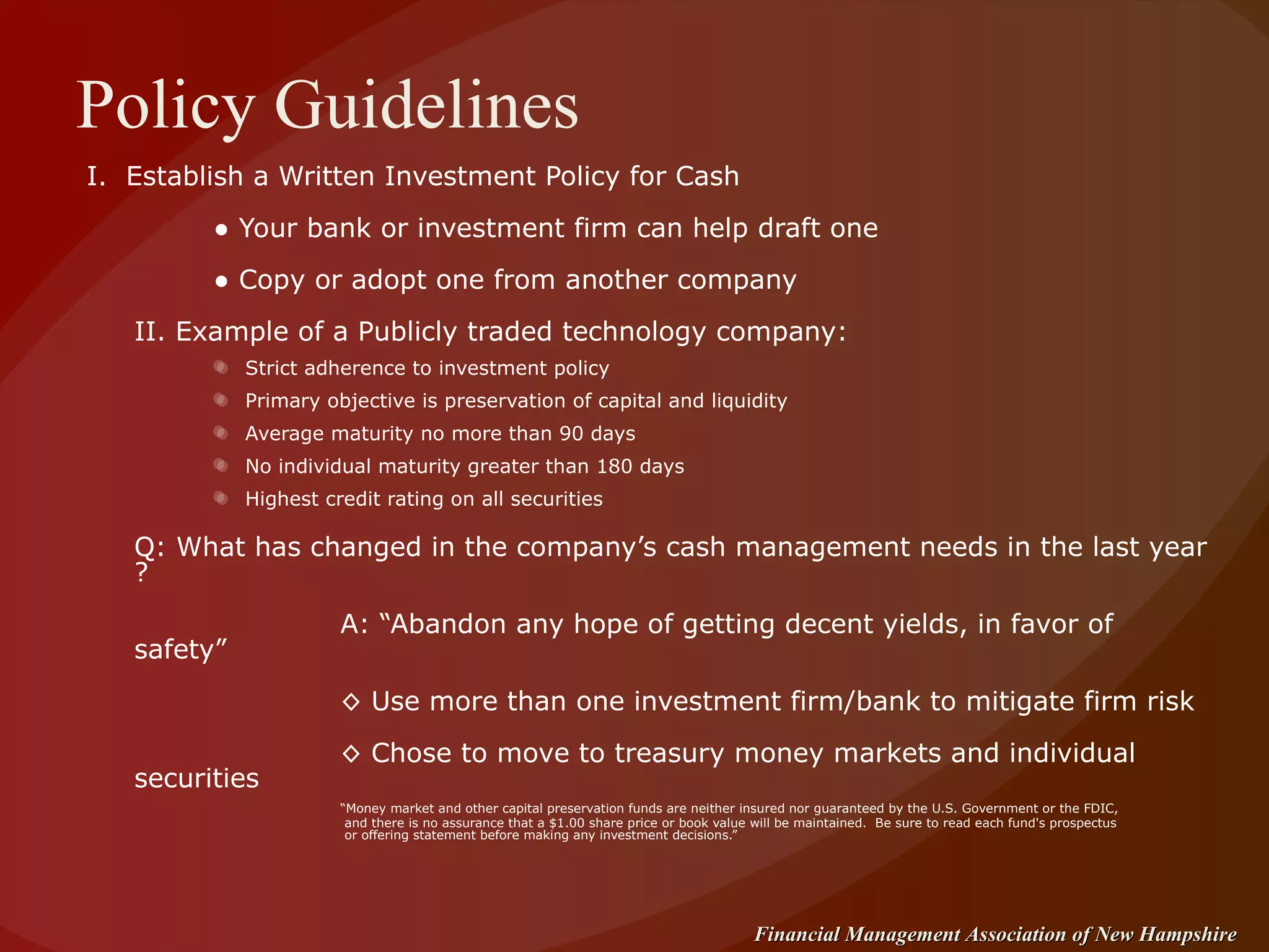 Policy Guidelines I.  Establish a Written Investment Policy for Cash ●  Your bank or investment firm can help draft one ●  Copy or adopt one from another company II. Example of a Publicly traded technology company: Strict adherence to investment policy  Primary objective is preservation of capital and liquidity Average maturity no more than 90 days No individual maturity greater than 180 days Highest credit rating on all securities Q: What has changed in the company’s cash management needs in the last year ? A: “Abandon any hope of getting decent yields, in favor of safety”   ◊  Use more than one investment firm/bank to mitigate firm risk ◊  Chose to move to treasury money markets and individual securities “ Money market and other capital preservation funds are neither insured nor guaranteed by the U.S. Government or the FDIC,   and there is no assurance that a $1.00 share price or book value will be maintained.  Be sure to read each fund's prospectus   or offering statement before making any investment decisions.” 