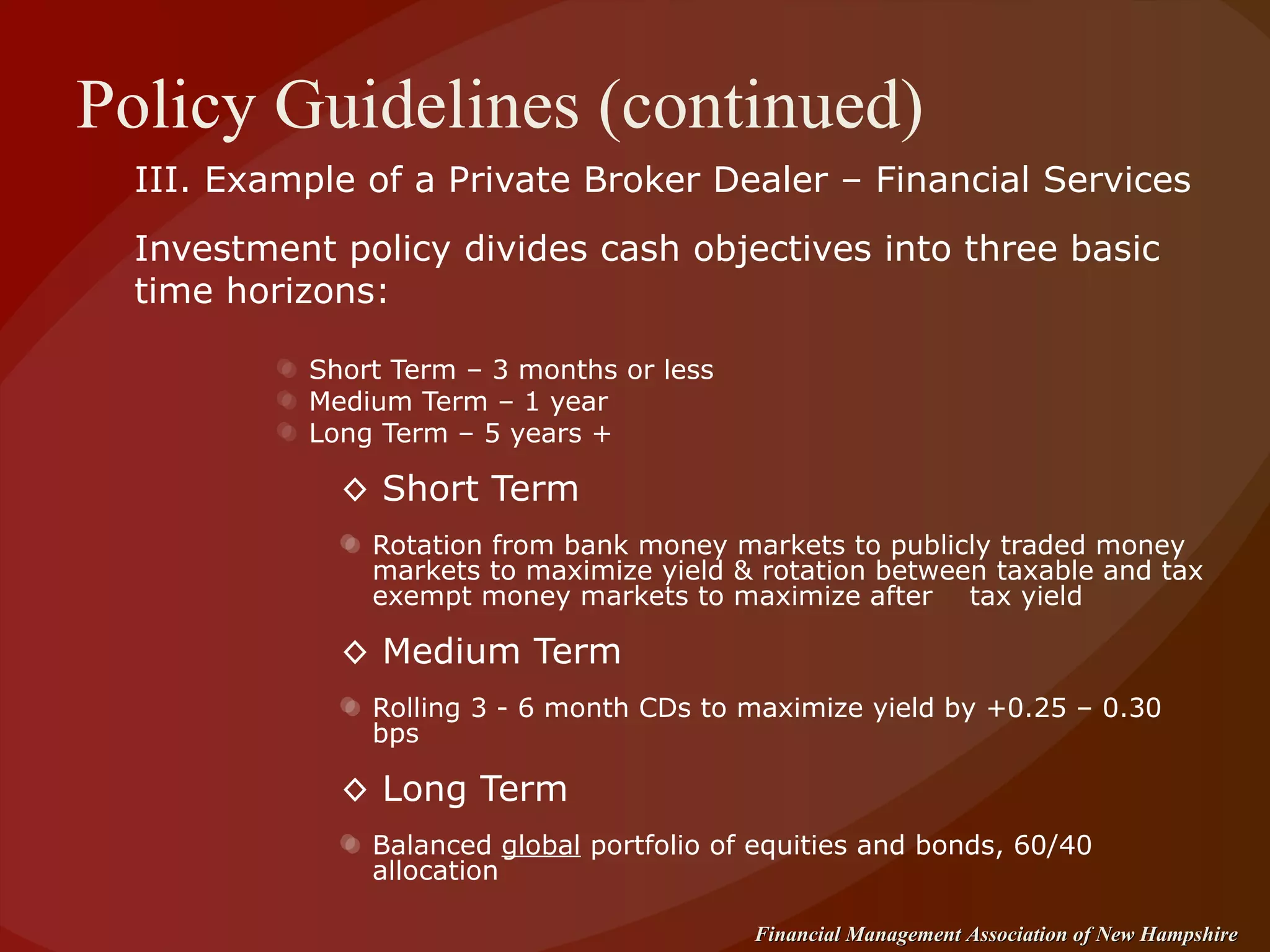 Policy Guidelines (continued) III. Example of a Private Broker Dealer – Financial Services Investment policy divides cash objectives into three basic time horizons: Short Term – 3 months or less Medium Term – 1 year Long Term – 5 years + ◊  Short Term  Rotation from bank money markets to publicly traded money markets to maximize yield & rotation between taxable and tax exempt money markets to maximize after  tax yield ◊  Medium Term Rolling 3 - 6 month CDs to maximize yield by +0.25 – 0.30 bps ◊  Long Term Balanced  global  portfolio of equities and bonds, 60/40 allocation 