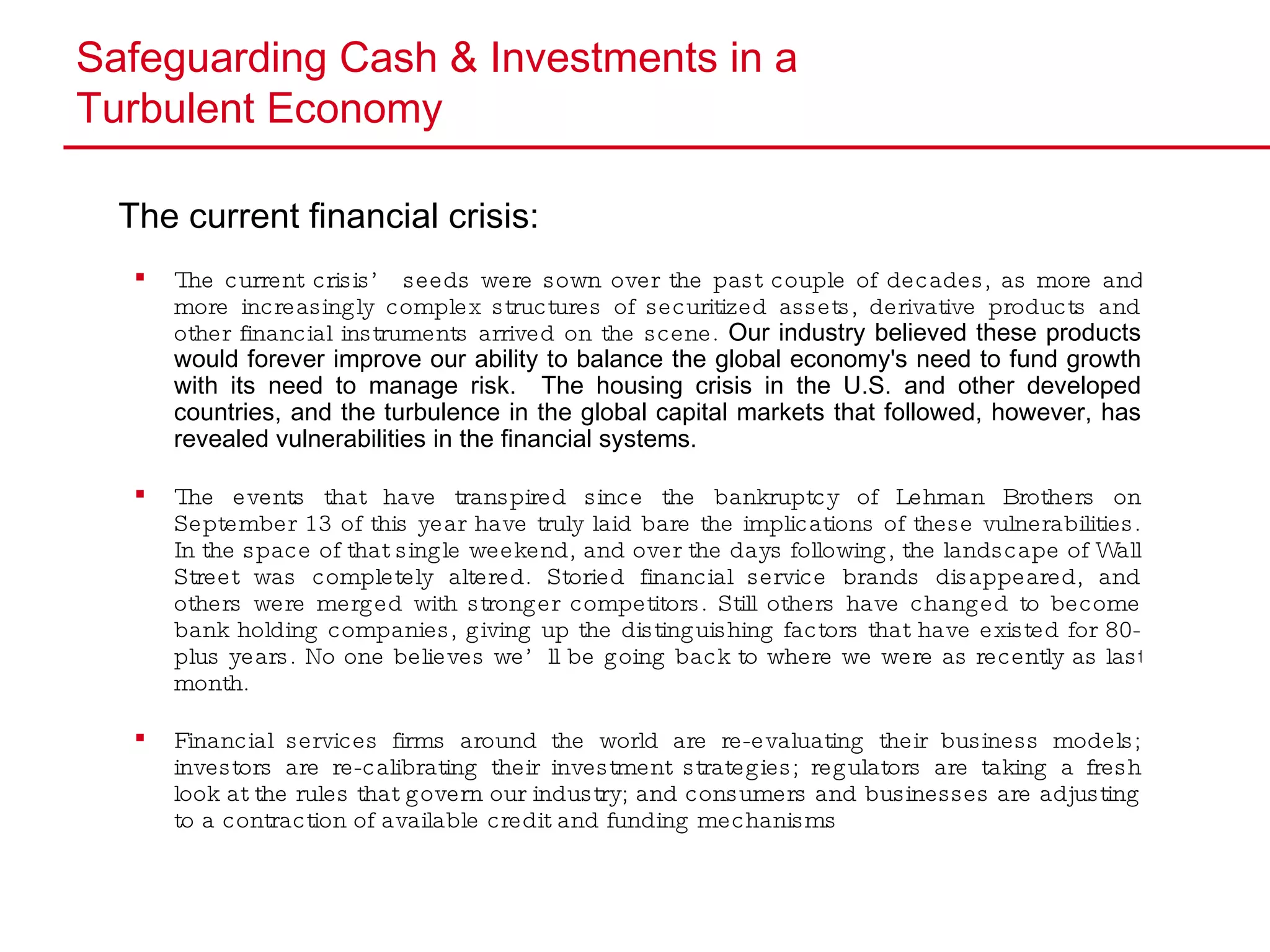 Safeguarding Cash & Investments in a  Turbulent Economy The current financial crisis: The current crisis’ seeds were sown over the past couple of decades, as more and more increasingly complex structures of securitized assets, derivative products and other financial instruments arrived on the scene.  Our industry believed these products would forever improve our ability to balance the global economy's need to fund growth with its need to manage risk.  The housing crisis in the U.S. and other developed countries, and the turbulence in the global capital markets that followed, however, has revealed vulnerabilities in the financial systems. The events that have transpired since the bankruptcy of Lehman Brothers on September 13 of this year have truly laid bare the implications of these vulnerabilities. In the space of that single weekend, and over the days following, the landscape of Wall Street was completely altered. Storied financial service brands disappeared, and others were merged with stronger competitors. Still others have changed to become bank holding companies, giving up the distinguishing factors that have existed for 80-plus years. No one believes we’ll be going back to where we were as recently as last month. Financial  services firms around the world are re-evaluating their business models; investors are re-calibrating their investment strategies; regulators are taking a fresh look at the rules that govern our industry; and consumers and businesses are adjusting to a contraction of available credit and funding mechanisms 