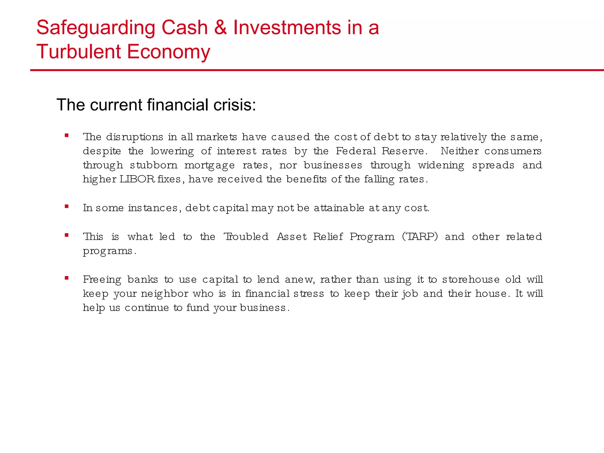 Safeguarding Cash & Investments in a  Turbulent Economy The current financial crisis: The disruptions in all markets have caused the cost of debt to stay relatively the same, despite the lowering of interest rates by the Federal Reserve.  Neither consumers through stubborn mortgage rates, nor businesses through widening spreads and higher LIBOR fixes, have received the benefits of the falling rates. In some instances, debt capital may not be attainable at any cost. This is what led to the Troubled Asset Relief Program (TARP) and other related programs.  Freeing banks to use capital to lend anew, rather than using it to storehouse old will keep your neighbor who is in financial stress to keep their job and their house. It will help us continue to fund your business. 