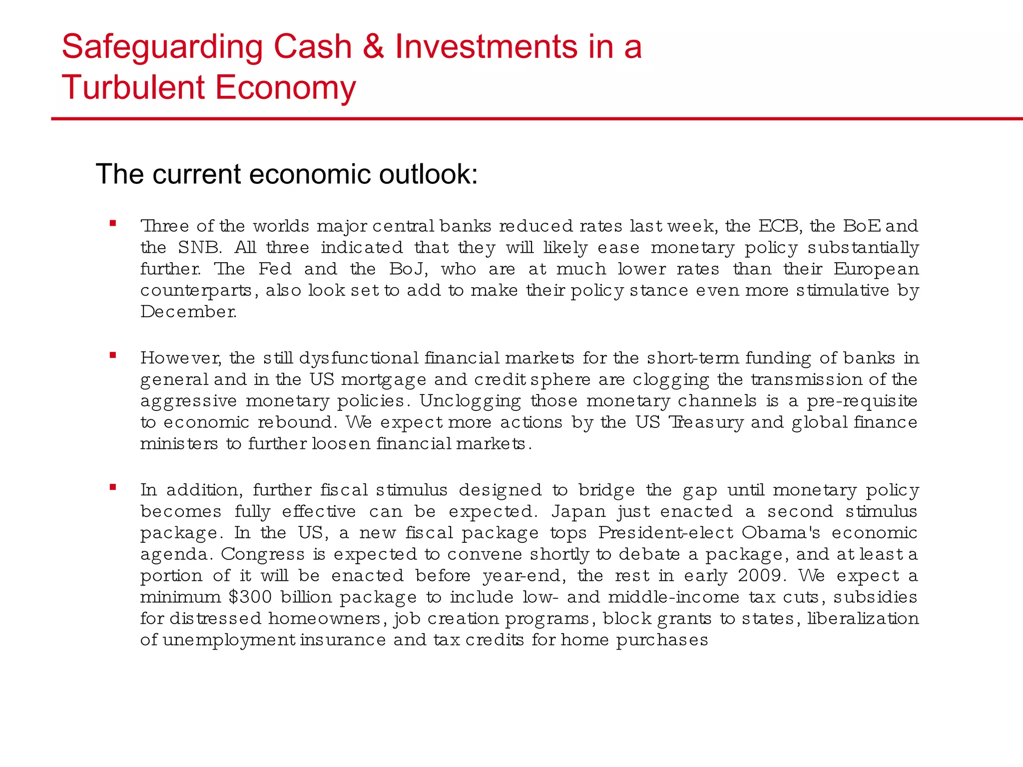 Safeguarding Cash & Investments in a  Turbulent Economy The current economic outlook:   Three of the worlds major central banks reduced rates last week, the ECB, the BoE and the SNB. All three indicated that they will likely ease monetary policy substantially further. The Fed and the BoJ, who are at much lower rates than their European counterparts, also look set to add to make their policy stance even more stimulative by December. However, the still dysfunctional financial markets for the short-term funding of banks in general and in the US mortgage and credit sphere are clogging the transmission of the aggressive monetary policies. Unclogging those monetary channels is a pre-requisite to economic rebound. We expect more actions by the US Treasury and global finance ministers to further loosen financial markets.  In addition, further fiscal stimulus designed to bridge the gap until monetary policy becomes fully effective can be expected. Japan just enacted a second stimulus package. In the US, a new fiscal package tops President-elect Obama's economic agenda. Congress is expected to convene shortly to debate a package, and at least a portion of it will be enacted before year-end, the rest in early 2009. We expect a minimum $300 billion package to include low- and middle-income tax cuts, subsidies for distressed homeowners, job creation programs, block grants to states, liberalization of unemployment insurance and tax credits for home purchases 