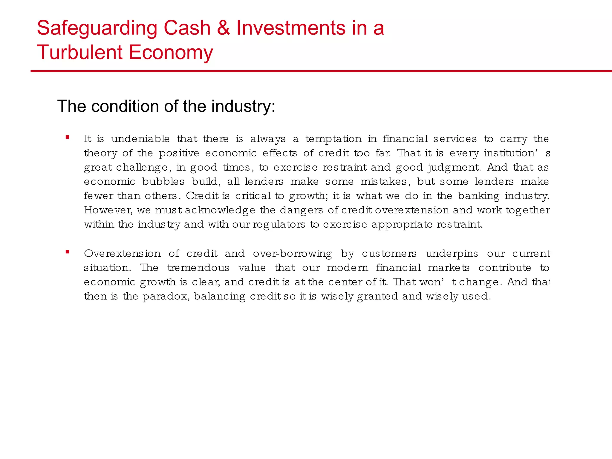 Safeguarding Cash & Investments in a  Turbulent Economy The condition of the industry: It is undeniable that there is always a temptation in financial services to carry the theory of the positive economic effects of credit too far. That it is every institution’s great challenge, in good times, to exercise restraint and good judgment. And that as economic bubbles build, all lenders make some mistakes, but some lenders make fewer than others. Credit is critical to growth; it is what we do in the banking industry. However, we must acknowledge the dangers of credit overextension and work together within the industry and with our regulators to exercise appropriate restraint. Overextension of credit and over-borrowing by customers underpins our current situation. The tremendous value that our modern financial markets contribute to economic growth is clear, and credit is at the center of it. That won’t change. And that then is the paradox, balancing credit so it is wisely granted and wisely used. 