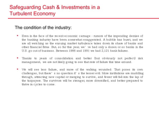 Safeguarding Cash & Investments in a  Turbulent Economy The condition of the industry: Even in the face of the recent economic carnage - rumors of the impending demise of the banking industry have been somewhat exaggerated. A bubble has burst, and we are all watching as the ensuing market turbulence takes down its share of banks and other financial firms. But, so far this year, we’ve had only a dozen or so banks in the U.S. go out of business. Between 1986 and 1991 we had 2,121 bank failures. Thanks to years of consolidation and better (but obviously not perfect) risk management,  we are not likely going to see that rate of failure this time around.  We will see less failure, and more of the walking wounded. That poses its own challenges, but there’s no question it’s the lesser evil. More institutions are muddling through, attracting new capital or merging to survive, and fewer will fall into the lap of the taxpayers. The survivors will be stronger, more diversified, and better prepared to thrive in cycles to come. 