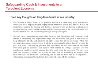 Safeguarding Cash & Investments in a  Turbulent Economy Three key thoughts on long-term future of our industry: First: Capital is King - There’s no question that this is a particularly good time to be a well-capitalized, deposit-funded, highly liquid institution. Banks that are not reliant on institutional markets for funding and that have money to lend are finding no shortage of demand among small, middle-market and large companies in the many industrial and service sectors that are maintaining strength through the cycle.  Second: Asset securitization and other forms of risk distribution will continue; it will reform in necessary and appropriate ways and will evolve and grow in new ways to help stimulate growth and promote stability across the global economy. When the securitization market comes back, it will be a much simpler place than it’s been the past few years. The one big problem with the market we had was that the securities structures got so complex and opaque that neither the ratings agencies nor the purchasers could accurately assess the risks and value the products. We may very well see regulatory bodies try to step in here and do something to ensure more transparency and disclosure. But frankly, the market will force this issue regardless, without any government help, before investors will come off the sidelines. 