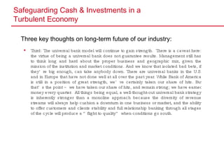 Safeguarding Cash & Investments in a  Turbulent Economy Three key thoughts on long-term future of our industry: Third: The universal bank model will continue to gain strength.  There is a caveat here: the virtue of being a universal bank does not guarantee results. Management still has to think long and hard about the proper business and geographic mix, given the mission of the institution and market conditions. And we know that isolated bad bets, if they’re big enough, can take anybody down. There are universal banks in the U.S. and in Europe that have not done well at all over the past year. While Bank of America is still in a position of great strength, we’ve certainly taken our share of hits. But that’s the point – we have taken our share of hits, and remain strong; we have earned money every quarter.  All things being equal, a well-thought-out universal bank strategy is inherently stronger than a monoline approach because the diversity of revenue streams will always help cushion a downturn in one business or market, and the ability to offer customers and clients stability and full relationship banking through all stages of the cycle will produce a “flight to quality” when conditions go south. 