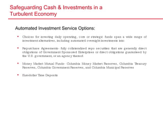 Safeguarding Cash & Investments in a  Turbulent Economy Automated Investment Service Options: Choices for investing daily operating, core or strategic funds span a wide range of investment alternatives, including automated overnight investments into: Repurchase Agreements- fully collateralized repo securities that are generally direct obligations of Government Sponsored Enterprises or direct obligations guaranteed by the U.S. government, or an agency thereof. Money Market Mutual Funds- Columbia Money Market Reserves, Columbia Treasury Reserves, Columbia Government Reserves, and Columbia Municipal Reserves Eurodollar Time Deposits 