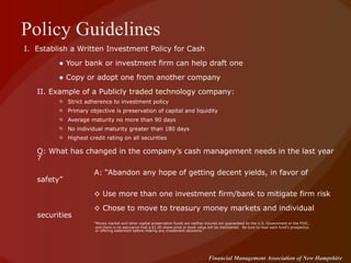 Policy Guidelines I.  Establish a Written Investment Policy for Cash ●  Your bank or investment firm can help draft one ●  Copy or adopt one from another company II. Example of a Publicly traded technology company: Strict adherence to investment policy  Primary objective is preservation of capital and liquidity Average maturity no more than 90 days No individual maturity greater than 180 days Highest credit rating on all securities Q: What has changed in the company’s cash management needs in the last year ? A: “Abandon any hope of getting decent yields, in favor of safety”   ◊  Use more than one investment firm/bank to mitigate firm risk ◊  Chose to move to treasury money markets and individual securities “ Money market and other capital preservation funds are neither insured nor guaranteed by the U.S. Government or the FDIC,   and there is no assurance that a $1.00 share price or book value will be maintained.  Be sure to read each fund's prospectus   or offering statement before making any investment decisions.” 