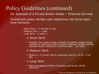 Policy Guidelines (continued) III. Example of a Private Broker Dealer – Financial Services Investment policy divides cash objectives into three basic time horizons: Short Term – 3 months or less Medium Term – 1 year Long Term – 5 years + ◊  Short Term  Rotation from bank money markets to publicly traded money markets to maximize yield & rotation between taxable and tax exempt money markets to maximize after  tax yield ◊  Medium Term Rolling 3 - 6 month CDs to maximize yield by +0.25 – 0.30 bps ◊  Long Term Balanced  global  portfolio of equities and bonds, 60/40 allocation 