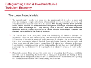 Safeguarding Cash & Investments in a  Turbulent Economy The current financial crisis: The current crisis’ seeds were sown over the past couple of decades, as more and more increasingly complex structures of securitized assets, derivative products and other financial instruments arrived on the scene.  Our industry believed these products would forever improve our ability to balance the global economy's need to fund growth with its need to manage risk.  The housing crisis in the U.S. and other developed countries, and the turbulence in the global capital markets that followed, however, has revealed vulnerabilities in the financial systems. The events that have transpired since the bankruptcy of Lehman Brothers on September 13 of this year have truly laid bare the implications of these vulnerabilities. In the space of that single weekend, and over the days following, the landscape of Wall Street was completely altered. Storied financial service brands disappeared, and others were merged with stronger competitors. Still others have changed to become bank holding companies, giving up the distinguishing factors that have existed for 80-plus years. No one believes we’ll be going back to where we were as recently as last month. Financial  services firms around the world are re-evaluating their business models; investors are re-calibrating their investment strategies; regulators are taking a fresh look at the rules that govern our industry; and consumers and businesses are adjusting to a contraction of available credit and funding mechanisms 