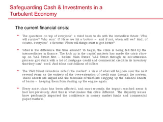 Safeguarding Cash & Investments in a  Turbulent Economy The current financial crisis: The questions on top of everyone’s mind have to do with the immediate future: Who will survive? Who won’t? Have we hit a bottom – and if not, when will we? And, of course, everyone’s favorite: When will things start to get better? What is the difference this time around? To begin, the crisis is being felt first by the intermediaries in finance. The lock up in the capital markets has made the crisis show up on Wall Street first -- before Main Street. Wall Street through its securitization process got stuck with a lot of mortgage credit and commercial credit in its inventory that they can’t sell. And it has cost billions of dollars The Wall Street valuations reflect the market’s view of what will happen over the next several years as the entirety of the over-extension of credit runs through the system. These assets are illiquid and the residuals of them are clogging up the balance sheets of banks – keeping them from starting up the engine again. Every asset class has been affected, and most recently, the impact reached areas it had not previously. And that is what makes this crisis different.  The illiquidity issues have profoundly impacted the confidence in money market funds and commercial paper markets. 
