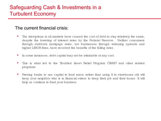 Safeguarding Cash & Investments in a  Turbulent Economy The current financial crisis: The disruptions in all markets have caused the cost of debt to stay relatively the same, despite the lowering of interest rates by the Federal Reserve.  Neither consumers through stubborn mortgage rates, nor businesses through widening spreads and higher LIBOR fixes, have received the benefits of the falling rates. In some instances, debt capital may not be attainable at any cost. This is what led to the Troubled Asset Relief Program (TARP) and other related programs.  Freeing banks to use capital to lend anew, rather than using it to storehouse old will keep your neighbor who is in financial stress to keep their job and their house. It will help us continue to fund your business. 