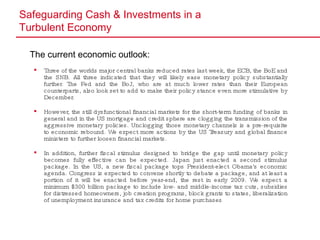 Safeguarding Cash & Investments in a  Turbulent Economy The current economic outlook:   Three of the worlds major central banks reduced rates last week, the ECB, the BoE and the SNB. All three indicated that they will likely ease monetary policy substantially further. The Fed and the BoJ, who are at much lower rates than their European counterparts, also look set to add to make their policy stance even more stimulative by December. However, the still dysfunctional financial markets for the short-term funding of banks in general and in the US mortgage and credit sphere are clogging the transmission of the aggressive monetary policies. Unclogging those monetary channels is a pre-requisite to economic rebound. We expect more actions by the US Treasury and global finance ministers to further loosen financial markets.  In addition, further fiscal stimulus designed to bridge the gap until monetary policy becomes fully effective can be expected. Japan just enacted a second stimulus package. In the US, a new fiscal package tops President-elect Obama's economic agenda. Congress is expected to convene shortly to debate a package, and at least a portion of it will be enacted before year-end, the rest in early 2009. We expect a minimum $300 billion package to include low- and middle-income tax cuts, subsidies for distressed homeowners, job creation programs, block grants to states, liberalization of unemployment insurance and tax credits for home purchases 