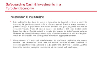 Safeguarding Cash & Investments in a  Turbulent Economy The condition of the industry: It is undeniable that there is always a temptation in financial services to carry the theory of the positive economic effects of credit too far. That it is every institution’s great challenge, in good times, to exercise restraint and good judgment. And that as economic bubbles build, all lenders make some mistakes, but some lenders make fewer than others. Credit is critical to growth; it is what we do in the banking industry. However, we must acknowledge the dangers of credit overextension and work together within the industry and with our regulators to exercise appropriate restraint. Overextension of credit and over-borrowing by customers underpins our current situation. The tremendous value that our modern financial markets contribute to economic growth is clear, and credit is at the center of it. That won’t change. And that then is the paradox, balancing credit so it is wisely granted and wisely used. 
