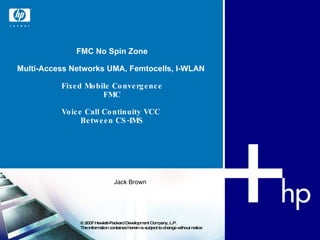 FMC No Spin Zone Multi-Access Networks UMA, Femtocells, I-WLAN  Fixed Mobile Convergence FMC Voice Call Continuity  VCC   Between CS-IMS © 2007 Hewlett-Packard Development Company, L.P.  The information contained herein is subject to change without notice  Jack Brown 