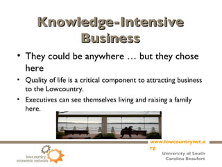 Knowledge-Intensive Business They could be anywhere … but they chose here  Quality of life is a critical component to attracting business to the Lowcountry. Executives can see themselves living and raising a family here. 
