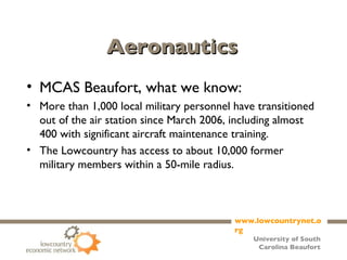 Aeronautics MCAS Beaufort, what we know: More than 1,000 local military personnel have transitioned out of the air station since March 2006, including almost 400 with significant aircraft maintenance training. The Lowcountry has access to about 10,000 former military members within a 50-mile radius. 