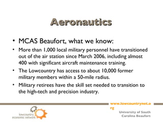 Aeronautics MCAS Beaufort, what we know: More than 1,000 local military personnel have transitioned out of the air station since March 2006, including almost 400 with significant aircraft maintenance training. The Lowcountry has access to about 10,000 former military members within a 50-mile radius. Military retirees have the skill set needed to transition to the high-tech and precision industry. 