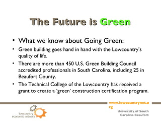 The Future is  Green What we know about Going Green: Green building goes hand in hand with the Lowcountry’s quality of life. There are more than 450 U.S. Green Building Council accredited professionals in South Carolina, including 25 in Beaufort County. The Technical College of the Lowcountry has received a grant to create a ‘green’ construction certification program. 