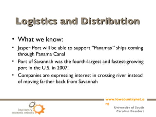 Logistics and Distribution What we know: Jasper Port will be able to support “Panamax” ships coming through Panama Canal Port of Savannah was the fourth-largest and fastest-growing port in the U.S. in 2007. Companies are expressing interest in crossing river instead of moving farther back from Savannah 