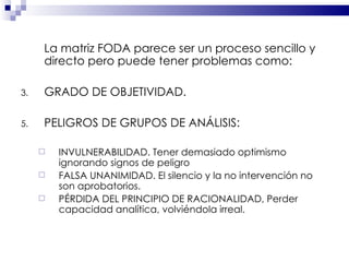 La matriz FODA parece ser un proceso sencillo y directo pero puede tener problemas como: GRADO DE OBJETIVIDAD.  PELIGROS DE GRUPOS DE ANÁLISIS: INVULNERABILIDAD. Tener demasiado optimismo  ignorando signos de peligro FALSA UNANIMIDAD. El silencio y la no intervención no son aprobatorios. PÉRDIDA DEL PRINCIPIO DE RACIONALIDAD, Perder capacidad analítica, volviéndola irreal. 