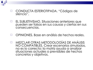 CONDUCTA ESTERIOTIPADA. “Códigos de silencio”.  EL SUBJETIVISMO. Situaciones anteriores que pueden ser falsas en sus causas y ciertas en sus consecuencias. OPINIONES. Base en análisis de hechos reales. MEZCLAR OTRAS METODOLOGÍAS DE ANÁLISIS NO COMPATIBLES. Crear escenarios simulados, no es lo correcto; la matriz ayuda a analizar situaciones actuales o previsibles de hechos concretos y objetivos. 
