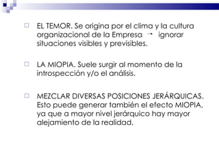 EL TEMOR. Se origina por el clima y la cultura organizacional de la Empresa  ignorar situaciones visibles y previsibles. LA MIOPIA. Suele surgir al momento de la introspección y/o el análisis. MEZCLAR DIVERSAS POSICIONES JERÁRQUICAS. Esto puede generar también el efecto MIOPIA, ya que a mayor nivel jerárquico hay mayor alejamiento de la realidad. 