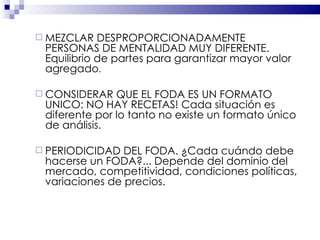 MEZCLAR DESPROPORCIONADAMENTE PERSONAS DE MENTALIDAD MUY DIFERENTE. Equilibrio de partes para garantizar mayor valor agregado . CONSIDERAR QUE EL FODA ES UN FORMATO UNICO: NO HAY RECETAS! Cada situación es diferente por lo tanto no existe un formato único de análisis. PERIODICIDAD DEL FODA. ¿Cada cuándo debe hacerse un FODA?... Depende del dominio del mercado, competitividad, condiciones políticas, variaciones de precios. 