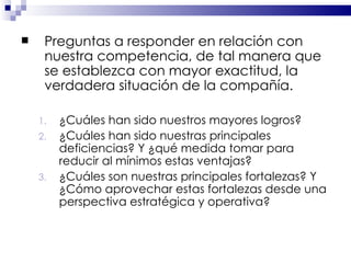 Preguntas a responder en relación con nuestra competencia, de tal manera que se establezca con mayor exactitud, la verdadera situación de la compañía. ¿Cuáles han sido nuestros mayores logros? ¿Cuáles han sido nuestras principales deficiencias? Y ¿qué medida tomar para reducir al mínimos estas ventajas? ¿Cuáles son nuestras principales fortalezas? Y ¿Cómo aprovechar estas fortalezas desde una perspectiva estratégica y operativa? 