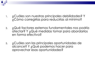 ¿Cuáles son nuestras principales debilidades? Y ¿Cómo corregirlas para reducirlas al mínimo? ¿Qué factores externos fundamentales nos podría afectar? Y ¿Qué medidas tomar para abordarlos en forma efectiva? ¿Cuáles son las principales oportunidades de alcance? Y ¿Qué podemos hacer para aprovechar esas oportunidades? 