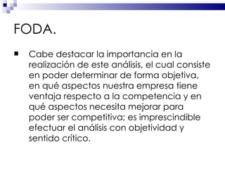 FODA. Cabe destacar la importancia en la realización de este análisis, el cual consiste en poder determinar de forma objetiva, en qué aspectos nuestra empresa tiene ventaja respecto a la competencia y en qué aspectos necesita mejorar para poder ser competitiva; es imprescindible efectuar el análisis con objetividad y sentido crítico.  