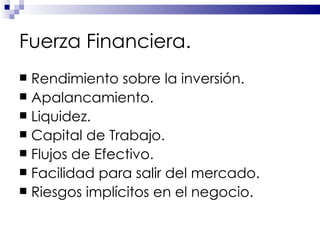 Fuerza Financiera. Rendimiento sobre la inversión. Apalancamiento. Liquidez. Capital de Trabajo. Flujos de Efectivo. Facilidad para salir del mercado. Riesgos implícitos en el negocio. 