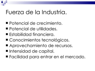 Fuerza de la Industria. Potencial de crecimiento. Potencial de utilidades. Estabilidad financiera. Conocimientos tecnológicos. Aprovechamiento de recursos. Intensidad de capital. Facilidad para entrar en el mercado. 