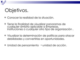 Objetivos. Conocer la realidad de la situación. Tiene la finalidad de visualizar panoramas de cualquier ámbito aplicable a Empresas, Instituciones o cualquier otro tipo de organización . Visualizar la determinación de políticas para atacar debilidades y convertirlas en oportunidades. Unidad de pensamiento  unidad de acción. 