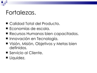 Fortalezas. Calidad Total del Producto. Economías de escala. Recursos Humanos bien capacitados. Innovación en Tecnología. Visión, Misión, Objetivos y Metas bien definidos.  Servicio al Cliente. Liquidez. 