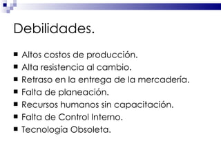 Debilidades. Altos costos de producción. Alta resistencia al cambio. Retraso en la entrega de la mercadería. Falta de planeación. Recursos humanos sin capacitación. Falta de Control Interno. Tecnología Obsoleta. 