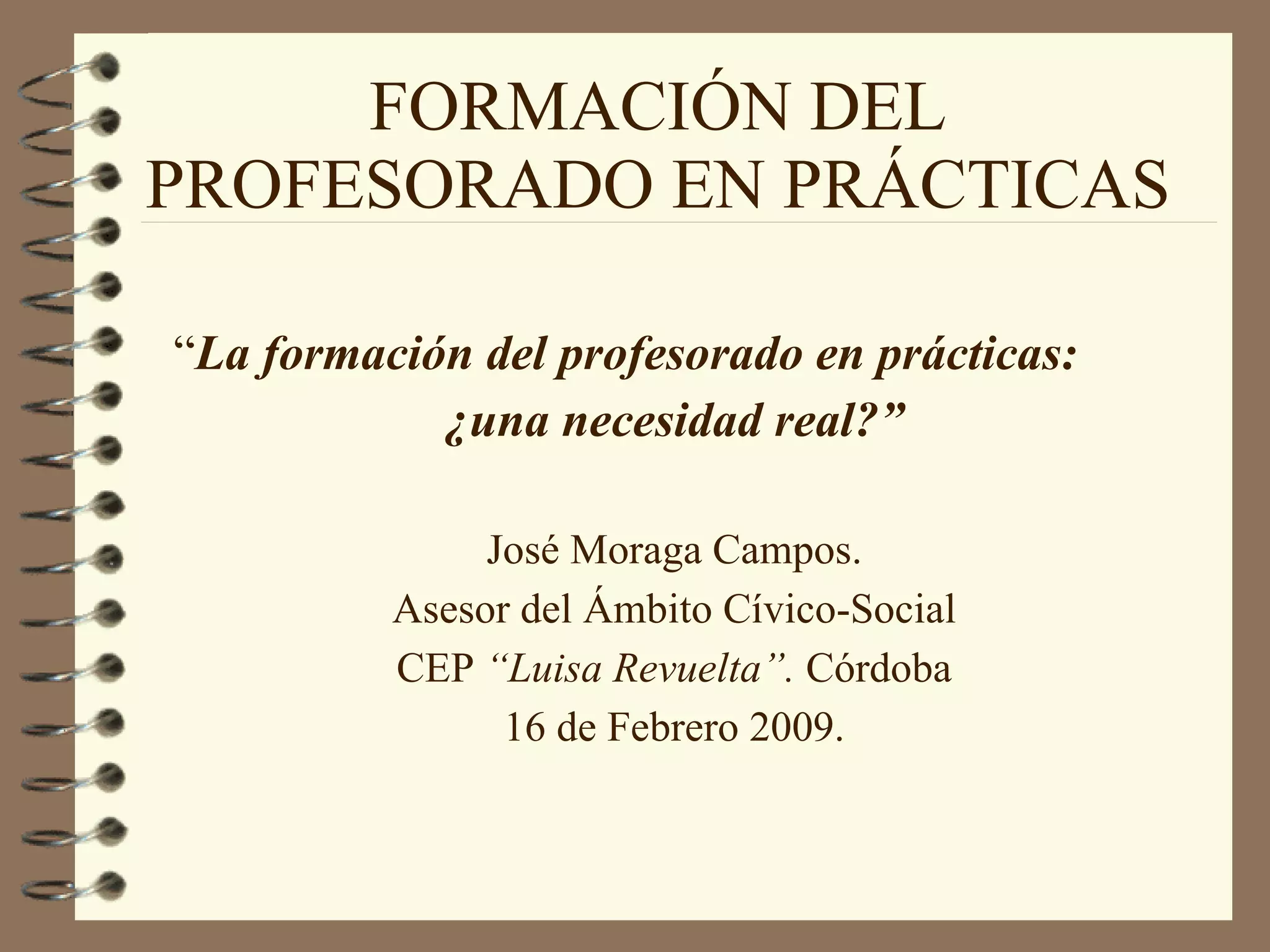 FORMACIÓN DEL PROFESORADO EN PRÁCTICAS “ La formación del profesorado en prácticas:  ¿una necesidad real?” José Moraga Campos. Asesor del Ámbito Cívico-Social CEP  “Luisa Revuelta”.  Córdoba 16 de Febrero 2009. 