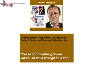 Vincent Peyrègne
Presse
quotidienne
gratuite
Qu’est-ce qui a
changé en 5 ans?


     Presse gratuite,
      qu’est-ce qui a
changé depuis 2000?
   FRP, Lausanne 5 oct 06




                              Vincent Peyrègne, Responsable Développement -
                              Etudes & Recherche, Edipresse Publications SA




                              Presse quotidienne gratuite
                              Qu’est-ce qui a changé en 5 ans?
    Vincent Peyrègne
   Etudes & Recherche
       Etudes & Recherche
  Edipresse Publications
     Edipresse Publications
                     SA
           Octobre 2006 SA
          Vincent Peyrègne
                 Page 1
 