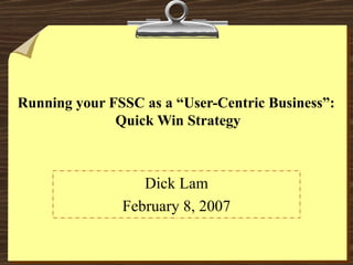 Running your FSSC as a “User-Centric Business”:  Quick Win Strategy Dick Lam February 8, 2007 