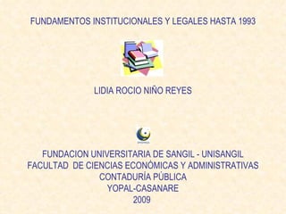 FUNDAMENTOS INSTITUCIONALES Y LEGALES HASTA 1993 LIDIA ROCIO NIÑO REYES FUNDACION UNIVERSITARIA DE SANGIL - UNISANGIL FACULTAD  DE CIENCIAS ECONÓMICAS Y ADMINISTRATIVAS CONTADURÍA PÚBLICA YOPAL-CASANARE 2009  