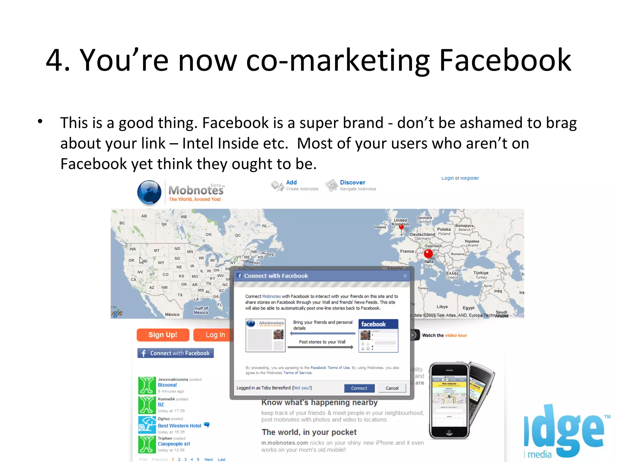 4. You’re now co-marketing Facebook This is a good thing. Facebook is a super brand - don’t be ashamed to brag about your link – Intel Inside etc. Most of your users who aren’t on Facebook yet think they ought to be.