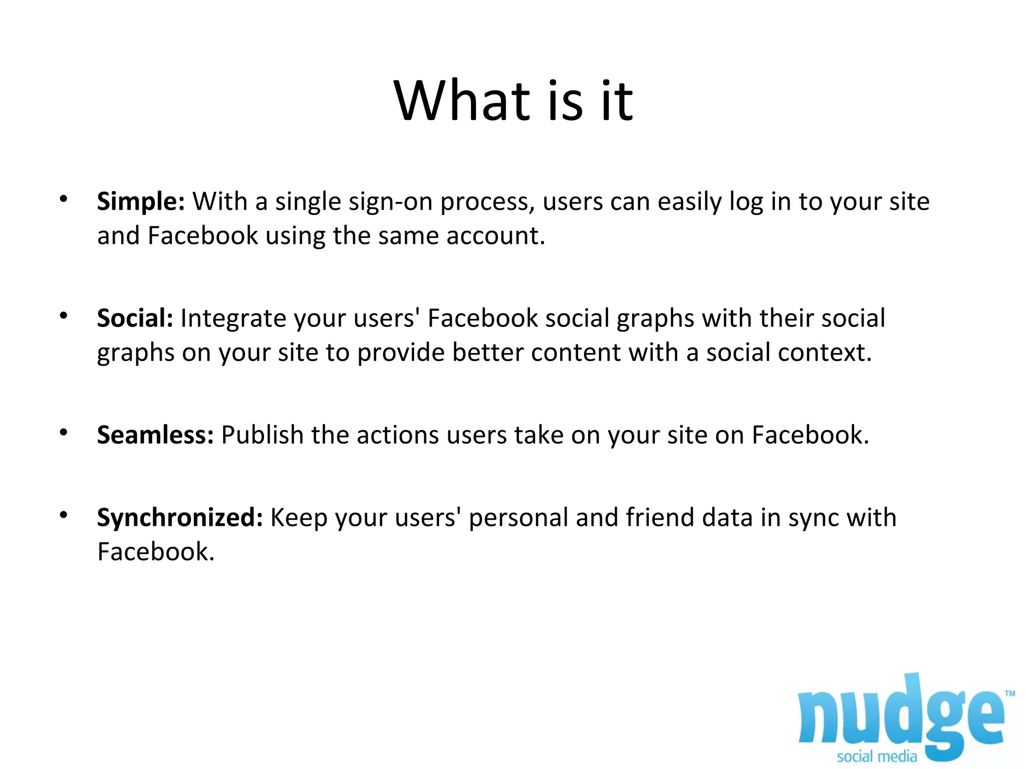 What is it Simple: With a single sign-on process, users can easily log in to your site and Facebook using the same account. Social: Integrate your users' Facebook social graphs with their social graphs on your site to provide better content with a social context. Seamless: Publish the actions users take on your site on Facebook. Synchronized: Keep your users' personal and friend data in sync with Facebook.