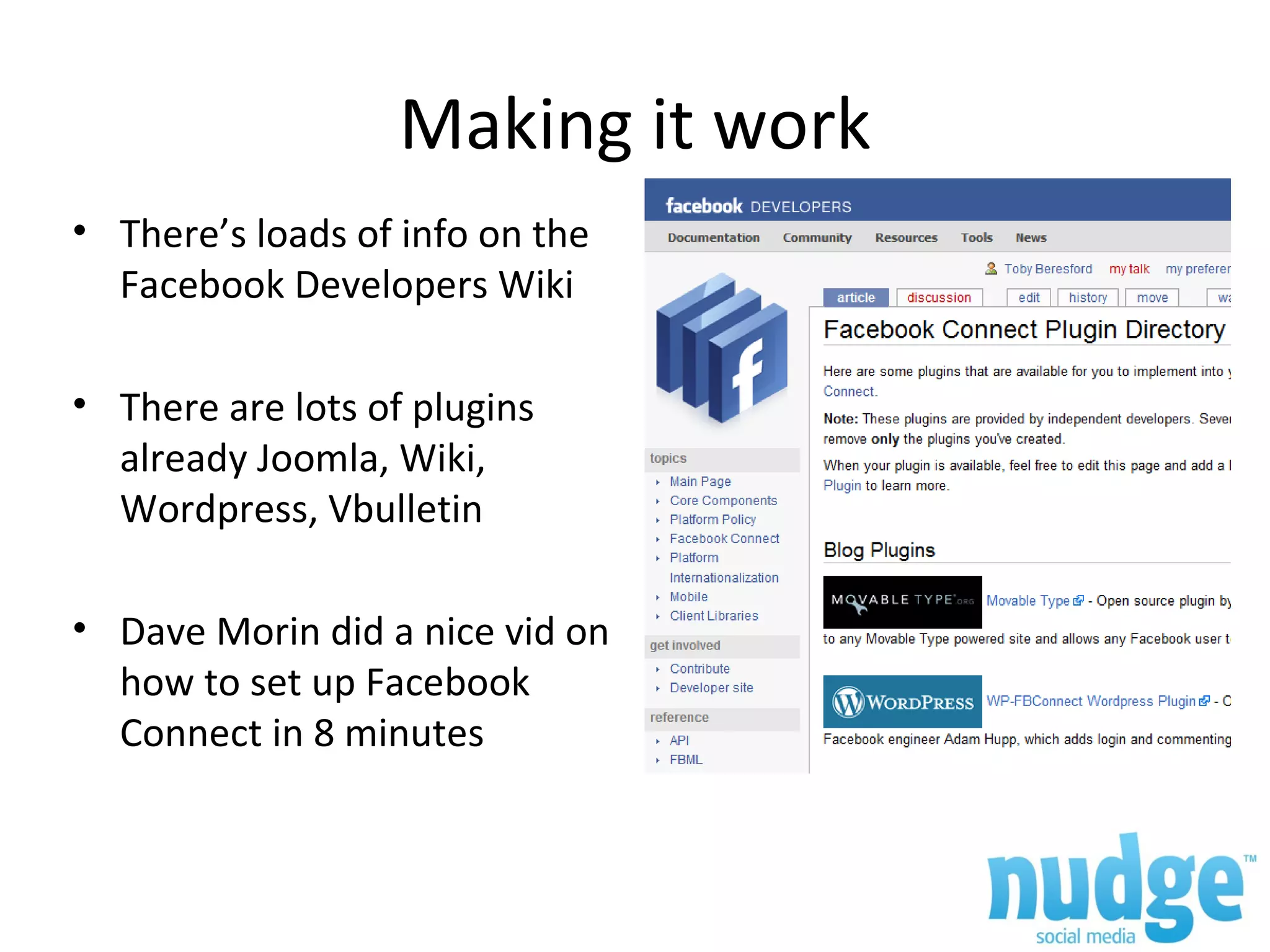 Making it work There’s loads of info on the Facebook Developers Wiki There are lots of plugins already Joomla, Wiki, Wordpress, Vbulletin Dave Morin did a nice vid on how to set up Facebook Connect in 8 minutes