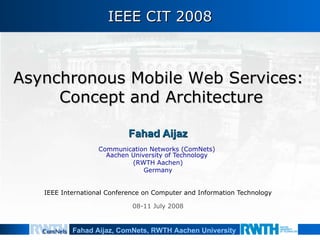 IEEE CIT 2008 Fahad Aijaz Communication Networks (ComNets)  Aachen University of Technology  (RWTH Aachen) Germany IEEE International Conference on Computer and Information Technology 08-11 July 2008 Asynchronous Mobile Web Services:  Concept and Architecture 