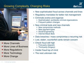 Growing Complexity, Changing Risks New sophisticated fraud across channels and lines Regulatory mandates for better risk management Criminals evolve and organize  Sophisticated, worldwide criminal organizations Frequent pattern changes New criminal tools and new channels New compromise methods New payment types Social Engineering Internet Attack Bots Data breaches / mass compromise a recurring risk Lost, stolen, counterfeit cards remain concern Check fraud still high First-party (deposit) Third-party (forgery) Insider fraud top of mind The next unknown risk More Channels More Lines of Business More Regulations More Technology More Change 