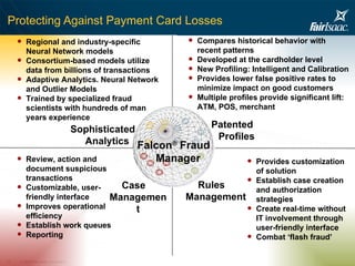 Protecting Against Payment Card Losses Sophisticated Analytics Case Management Patented Profiles Rules Management Review, action and document suspicious transactions Customizable, user-friendly interface Improves operational efficiency Establish work queues Reporting  Regional and industry-specific Neural Network models Consortium-based models utilize data from billions of transactions Adaptive Analytics. Neural Network and Outlier Models Trained by specialized fraud scientists with hundreds of man years experience Provides customization of solution Establish case creation and authorization strategies Create real-time without IT involvement through user-friendly interface Combat ‘flash fraud’ Falcon ®  Fraud Manager Compares historical behavior with recent patterns Developed at the cardholder level New Profiling: Intelligent and Calibration Provides lower false positive rates to minimize impact on good customers Multiple profiles provide significant lift: ATM, POS, merchant 