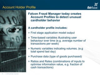Account Holder Profile Falcon Fraud Manager today creates Account Profiles to detect unusual cardholder behavior A cardholder profile includes: First stage application model output Time-based variables illustrating user behaviour over time (e.g. average number of transactions per week) Numeric variables indicating volumes. (e.g total spend last day) Purchase data (type of goods purchased) Ratios and Rates (combinations of inputs to optimise information value, e.g. fraction of cash transactions) 