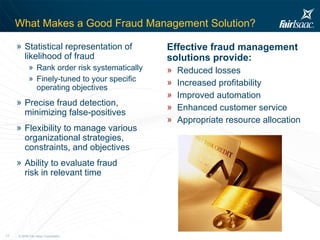 What Makes a Good Fraud Management Solution? Statistical representation of likelihood of fraud  Rank order risk systematically Finely-tuned to your specific operating objectives Precise fraud detection, minimizing false-positives Flexibility to manage various organizational strategies, constraints, and objectives Ability to evaluate fraud risk in relevant time Effective fraud management solutions provide: Reduced losses Increased profitability Improved automation Enhanced customer service Appropriate resource allocation 
