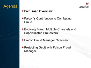 Fair Isaac Overview Falcon’s Contribution to Combating Fraud Evolving Fraud, Multiple Channels and Sophisticated Fraudsters Falcon Fraud Manager Overview  Protecting Debit with Falcon Fraud Manager   © 2008 Fair Isaac Corporation. Confidential. Agenda 
